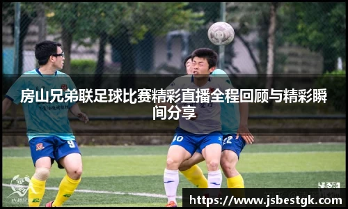 房山兄弟联足球比赛精彩直播全程回顾与精彩瞬间分享