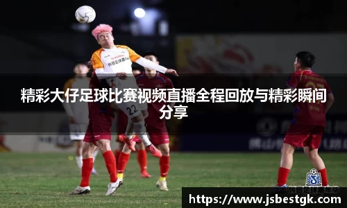 精彩大仔足球比赛视频直播全程回放与精彩瞬间分享